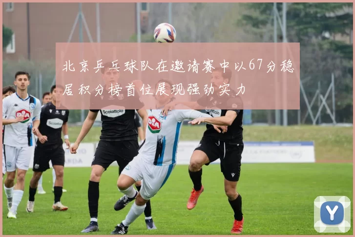 北京乒乓球队在邀请赛中以67分稳居积分榜首位展现强劲实力