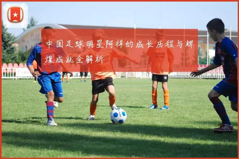 中国足球明星阿祥的成长历程与辉煌成就全解析