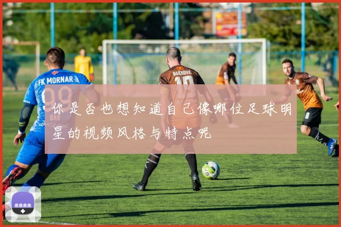 你是否也想知道自己像哪位足球明星的视频风格与特点呢