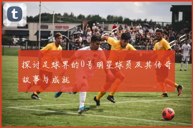 探讨足球界的0号明星球员及其传奇故事与成就