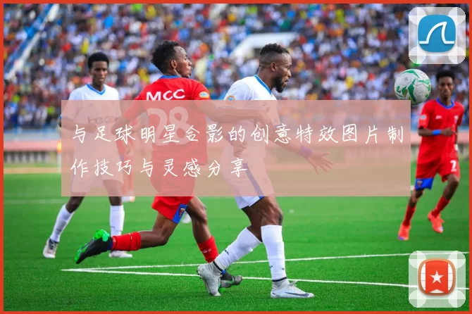 与足球明星合影的创意特效图片制作技巧与灵感分享