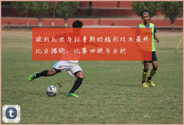 玻利瓦尔与拉鲁斯的精彩对决最终比分揭晓，比赛回顾与分析