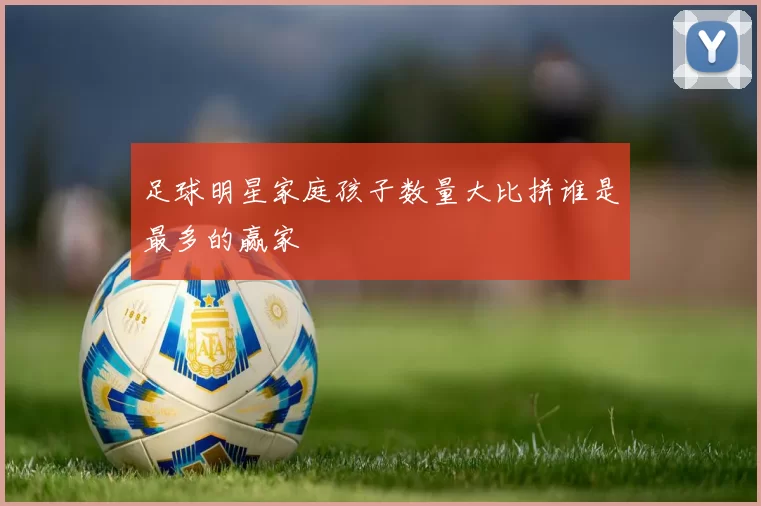 足球明星家庭孩子数量大比拼谁是最多的赢家
