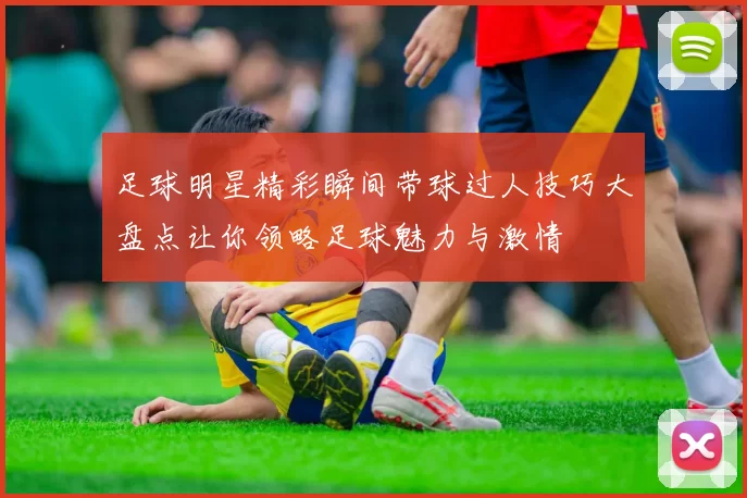 足球明星精彩瞬间带球过人技巧大盘点让你领略足球魅力与激情