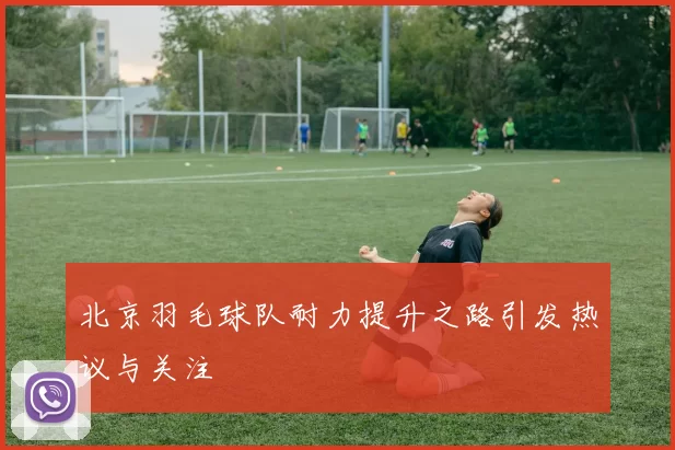 北京羽毛球队耐力提升之路引发热议与关注