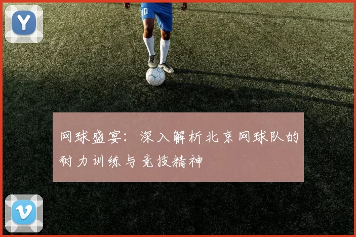 网球盛宴：深入解析北京网球队的耐力训练与竞技精神