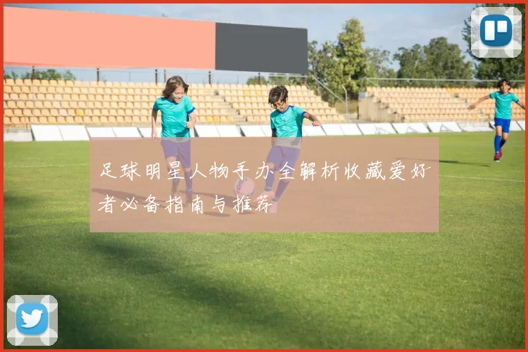 足球明星人物手办全解析收藏爱好者必备指南与推荐