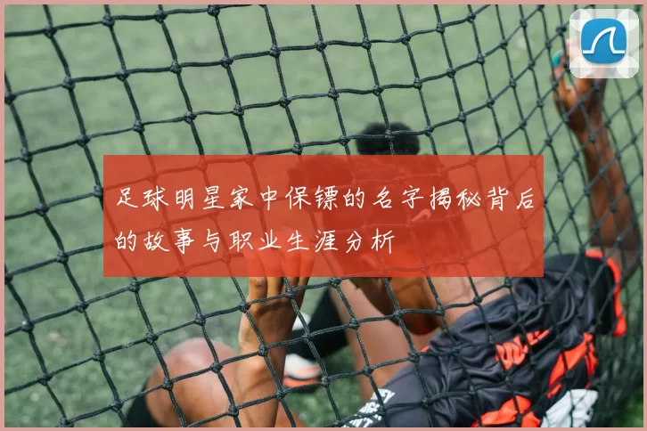 足球明星家中保镖的名字揭秘背后的故事与职业生涯分析