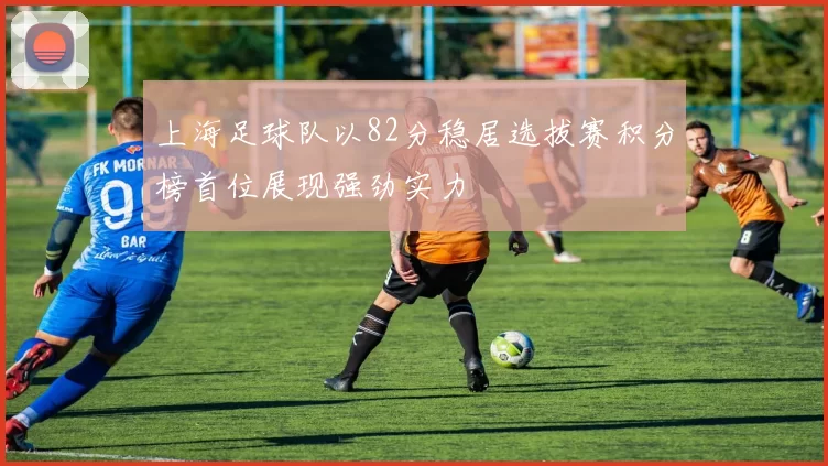 上海足球队以82分稳居选拔赛积分榜首位展现强劲实力