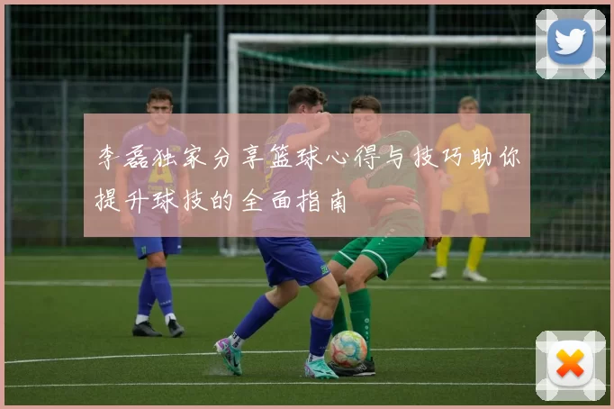 李磊独家分享篮球心得与技巧助你提升球技的全面指南