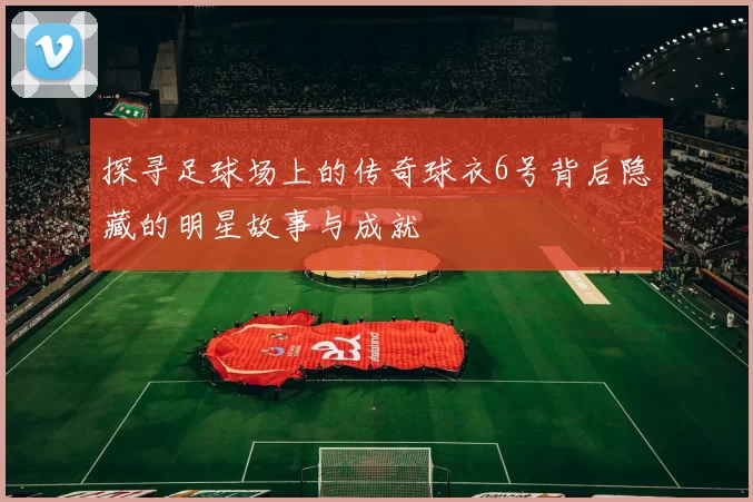 探寻足球场上的传奇球衣6号背后隐藏的明星故事与成就