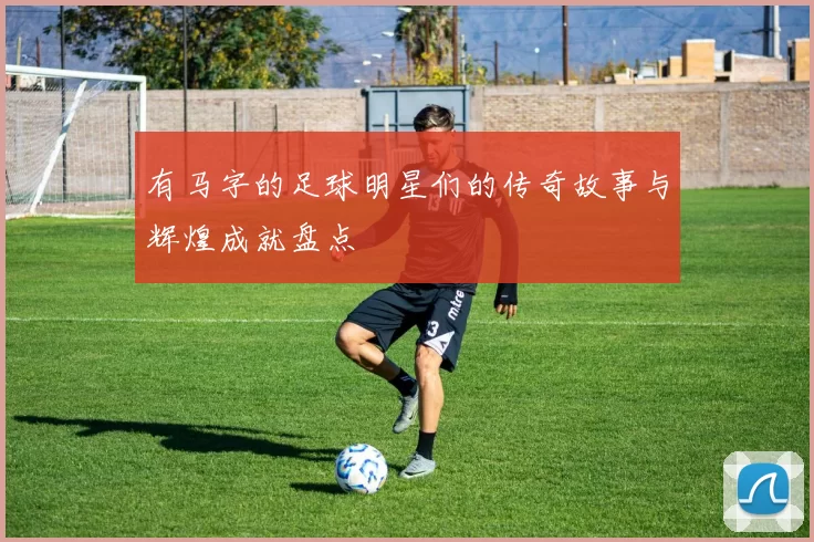 有马字的足球明星们的传奇故事与辉煌成就盘点