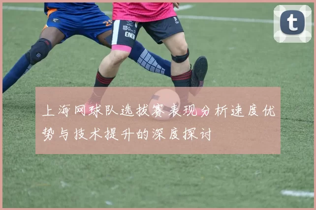 上海网球队选拔赛表现分析速度优势与技术提升的深度探讨